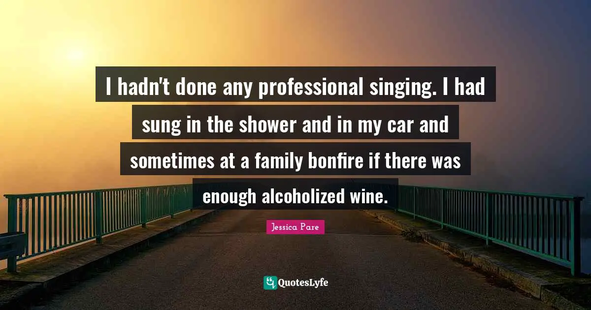 I hadn't done any professional singing. I had sung in the shower and in my car and sometimes at a family bonfire if there was enough alcoholized wine.