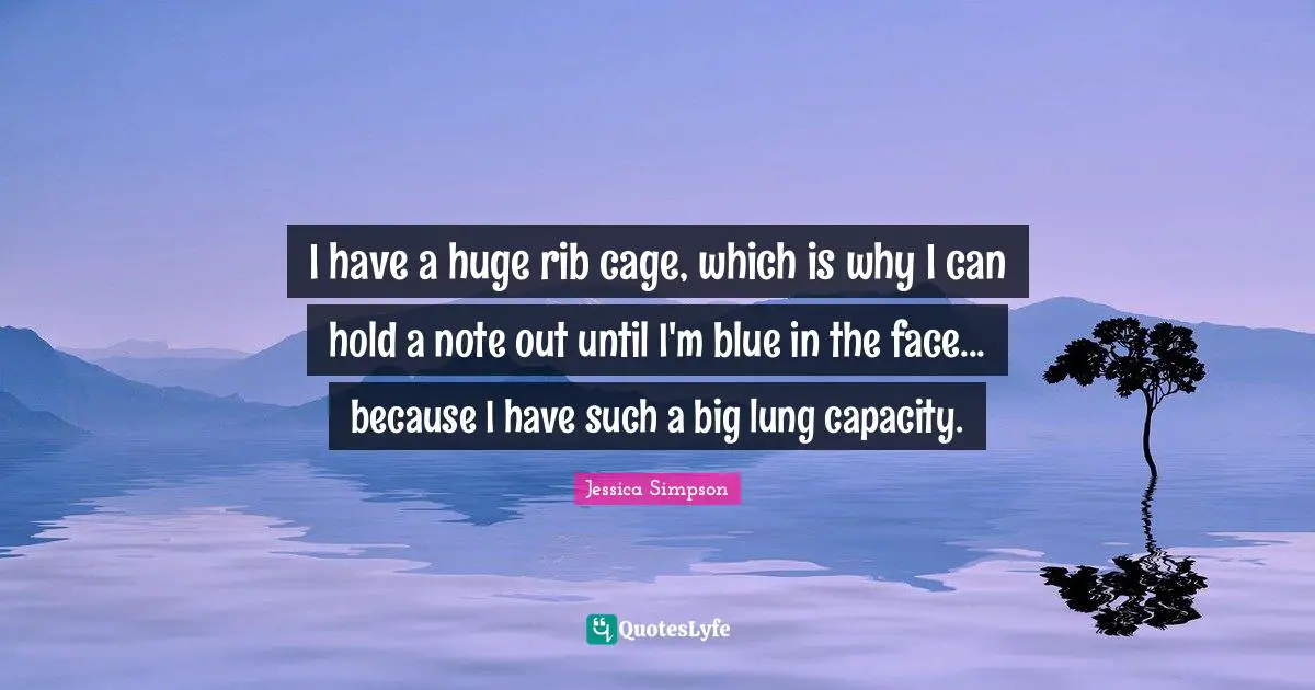 I have a huge rib cage, which is why I can hold a note out until I'm blue in the face... because I have such a big lung capacity.