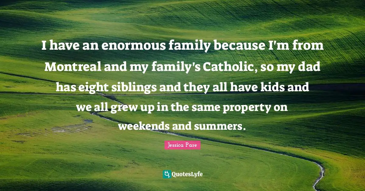 I have an enormous family because I'm from Montreal and my family's Catholic, so my dad has eight siblings and they all have kids and we all grew up in the same property on weekends and summers.