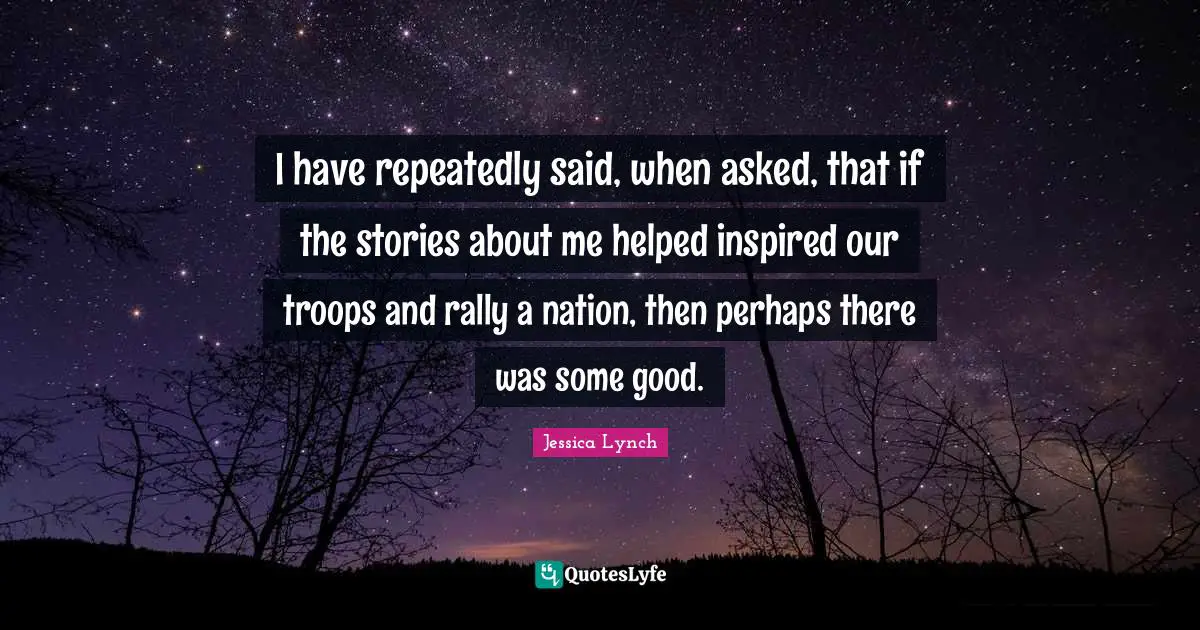 I have repeatedly said, when asked, that if the stories about me helped inspired our troops and rally a nation, then perhaps there was some good.