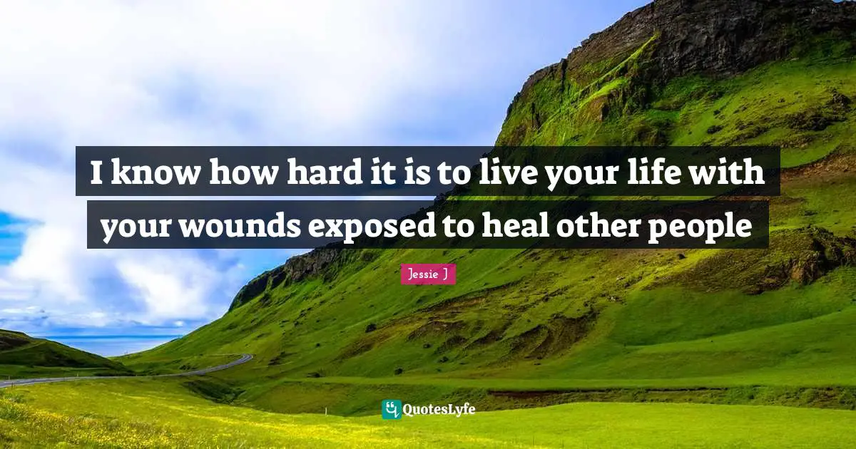 I know how hard it is to live your life with your wounds exposed to heal other people
