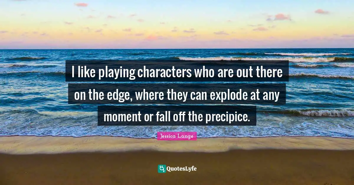 I like playing characters who are out there on the edge, where they can explode at any moment or fall off the precipice.