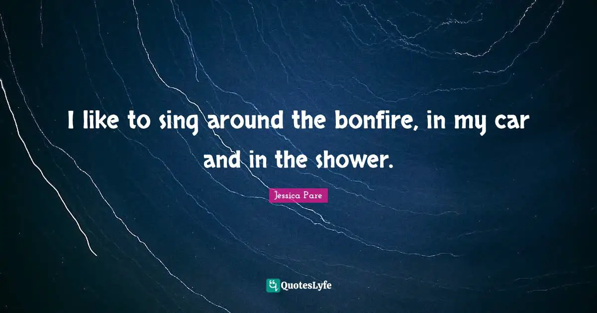 I like to sing around the bonfire, in my car and in the shower.