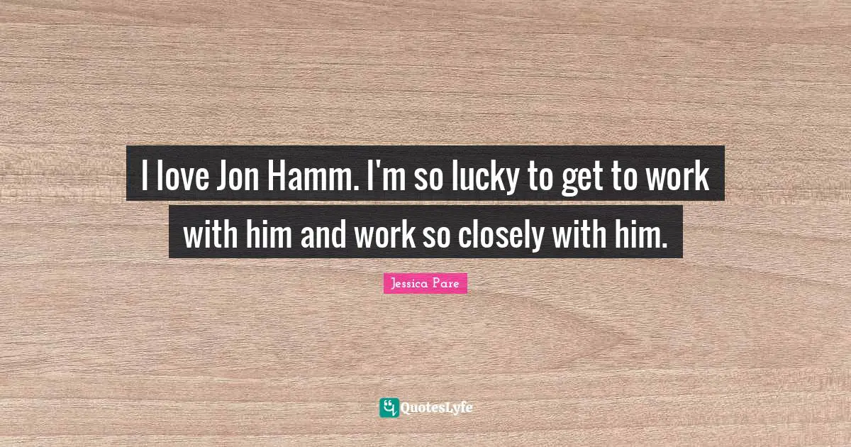 I love Jon Hamm. I'm so lucky to get to work with him and work so closely with him.