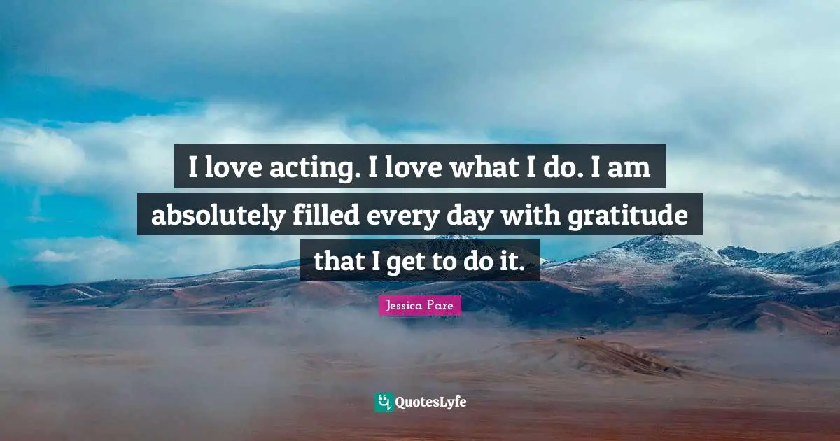I love acting. I love what I do. I am absolutely filled every day with gratitude that I get to do it.