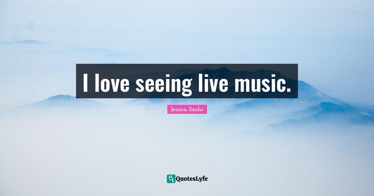 I love seeing live music.