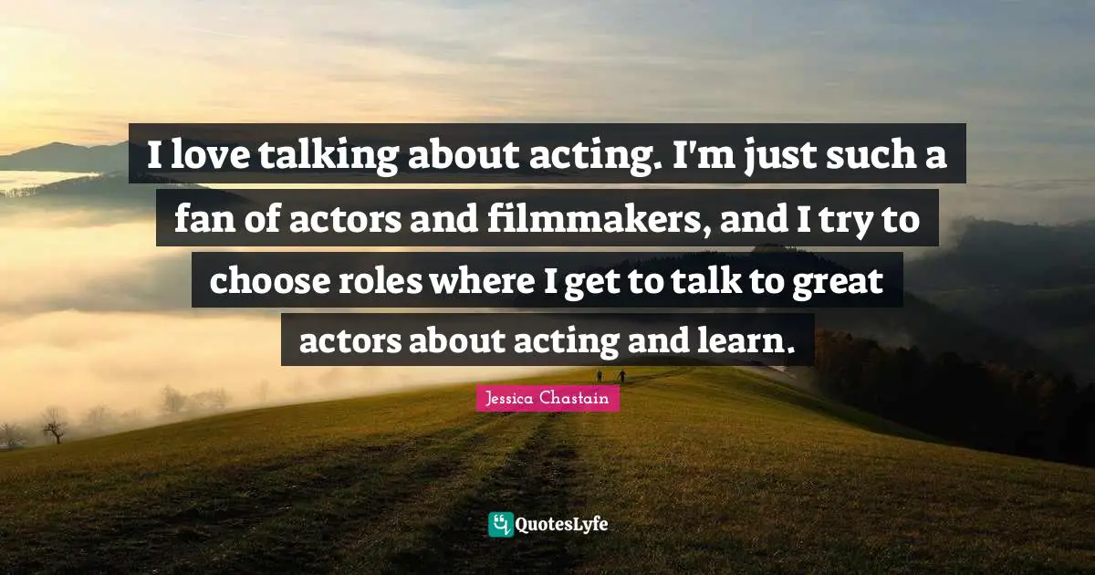 I love talking about acting. I'm just such a fan of actors and filmmakers, and I try to choose roles where I get to talk to great actors about acting and learn.