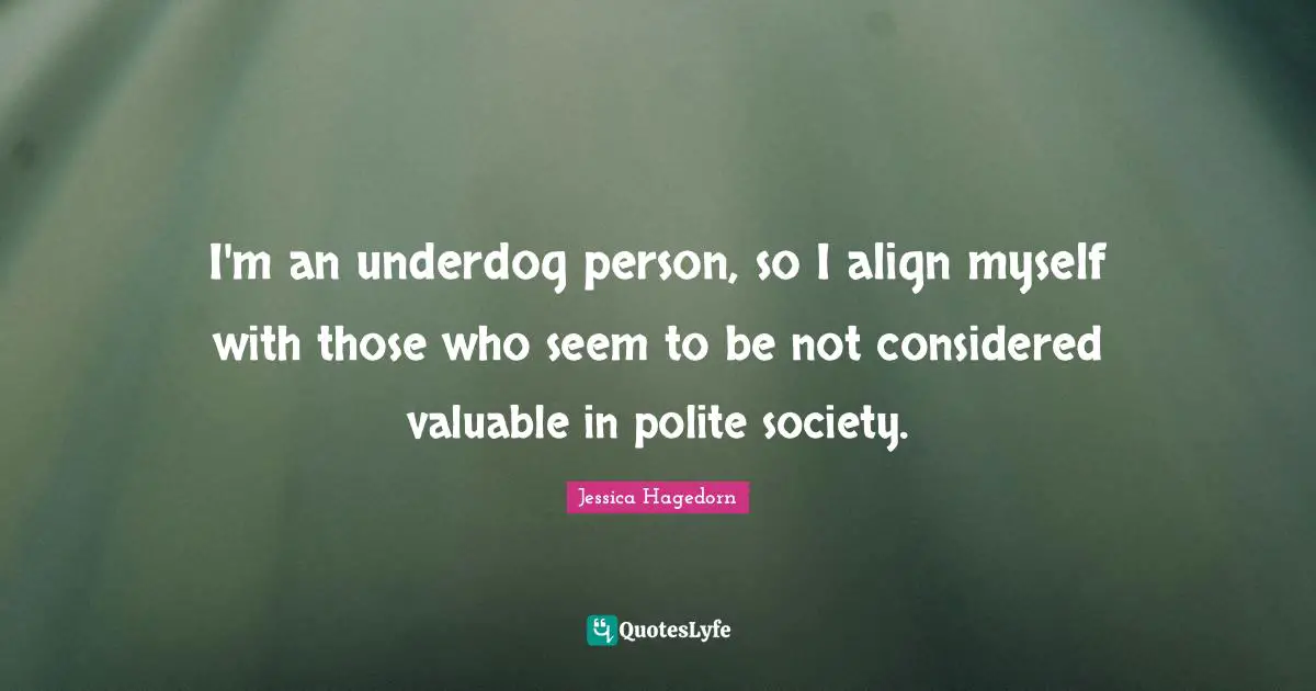 I'm an underdog person, so I align myself with those who seem to be not considered valuable in polite society.