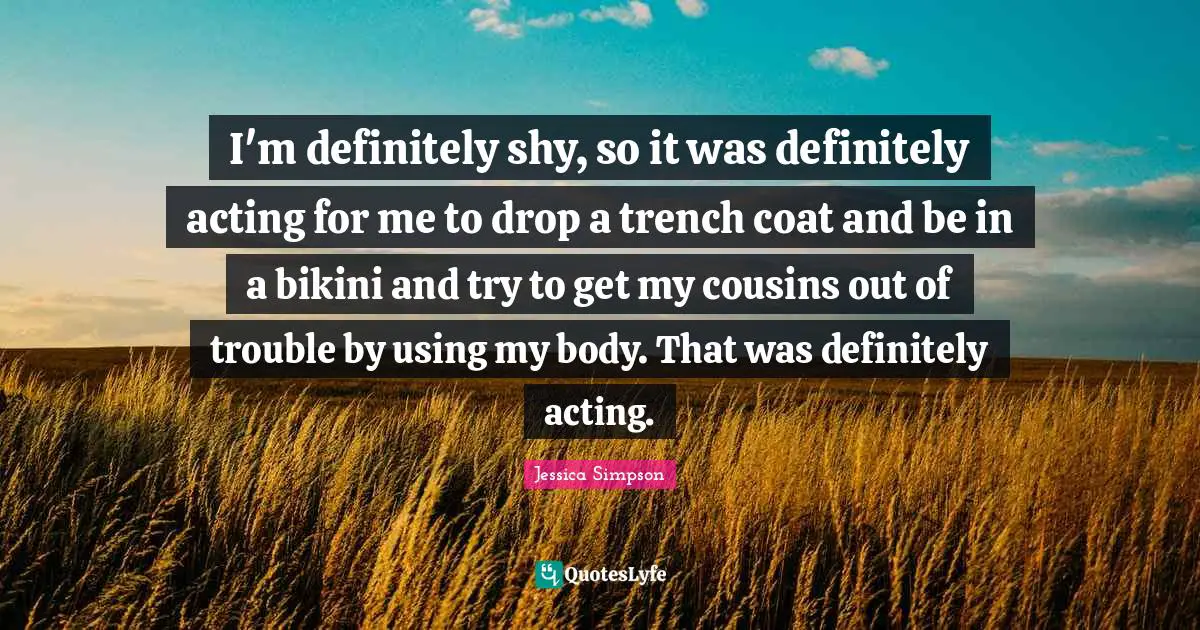 I'm definitely shy, so it was definitely acting for me to drop a trench coat and be in a bikini and try to get my cousins out of trouble by using my body. That was definitely acting.