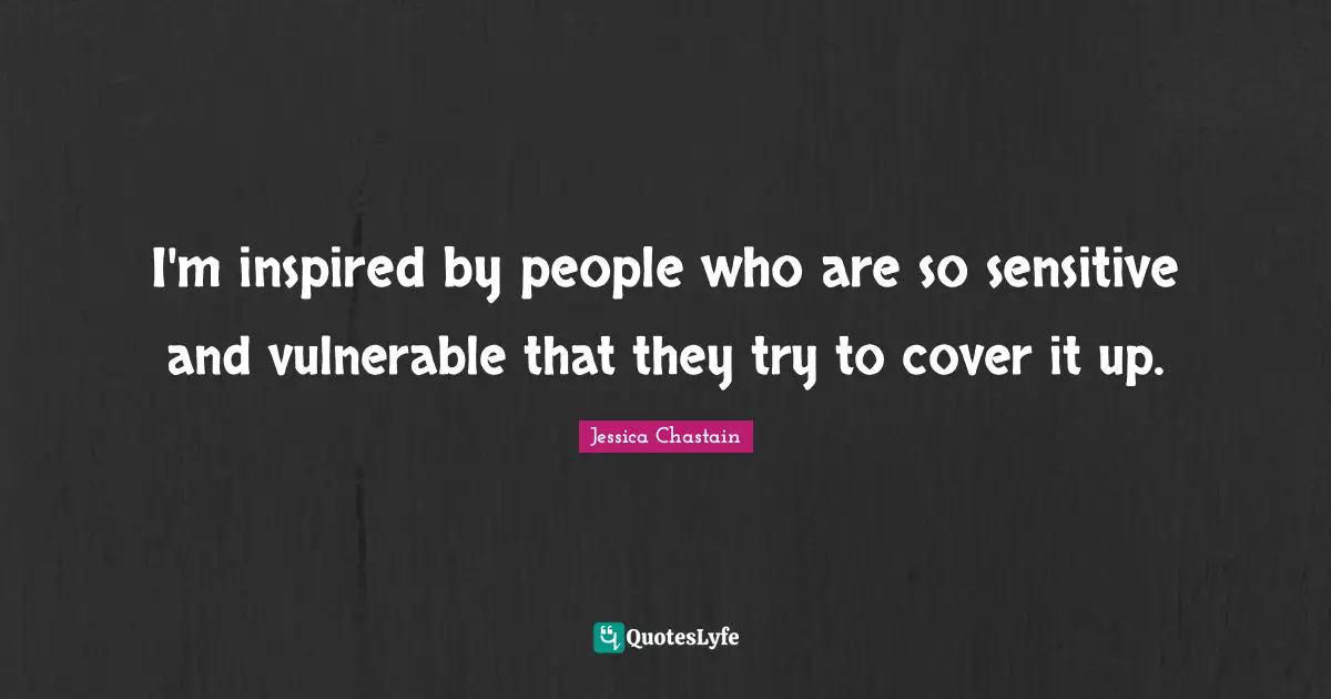 I'm inspired by people who are so sensitive and vulnerable that they try to cover it up.