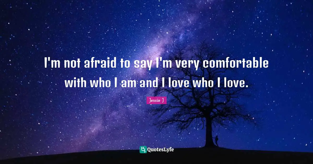 I'm not afraid to say I'm very comfortable with who I am and I love who I love.
