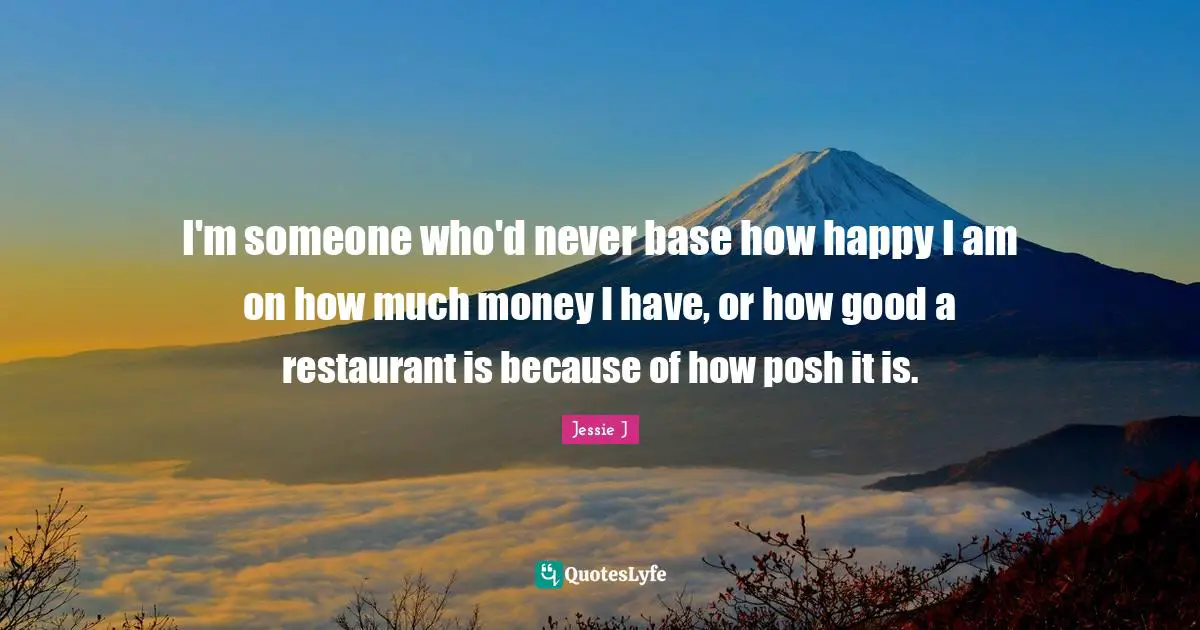 I'm someone who'd never base how happy I am on how much money I have, or how good a restaurant is because of how posh it is.