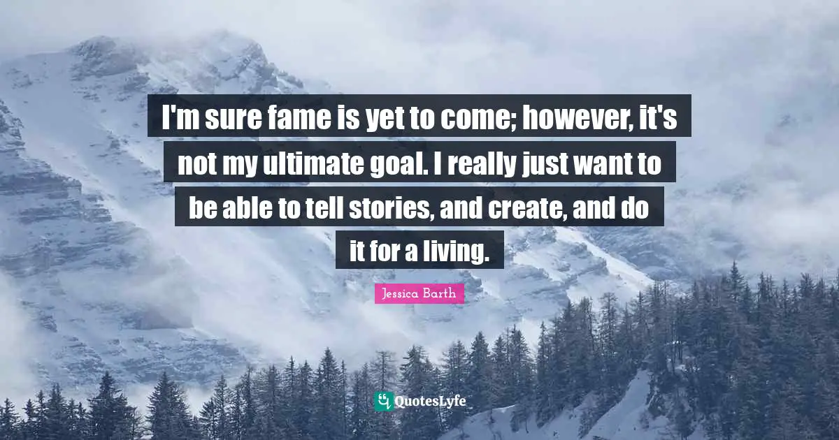 I'm sure fame is yet to come; however, it's not my ultimate goal. I really just want to be able to tell stories, and create, and do it for a living.