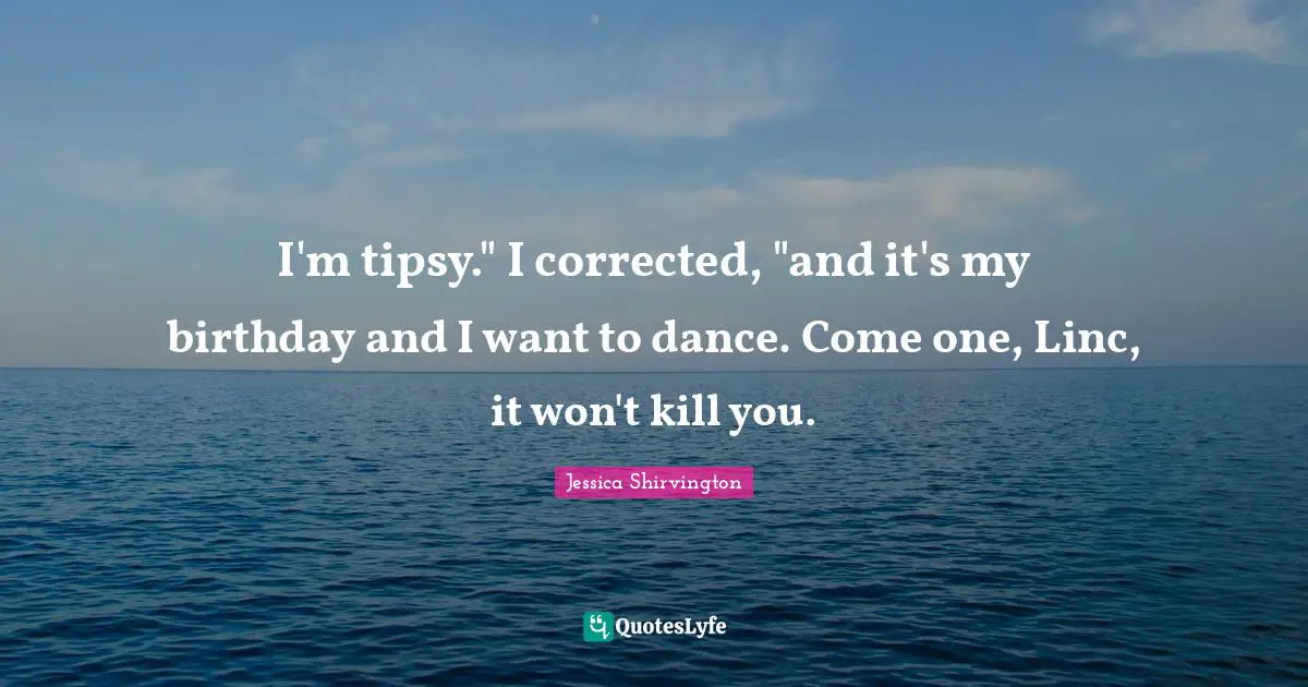 I'm tipsy." I corrected, "and it's my birthday and I want to dance. Come one, Linc, it won't kill you.