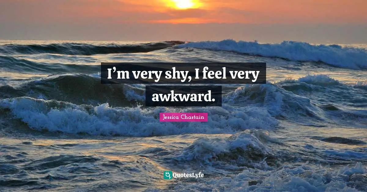 I’m very shy, I feel very awkward.