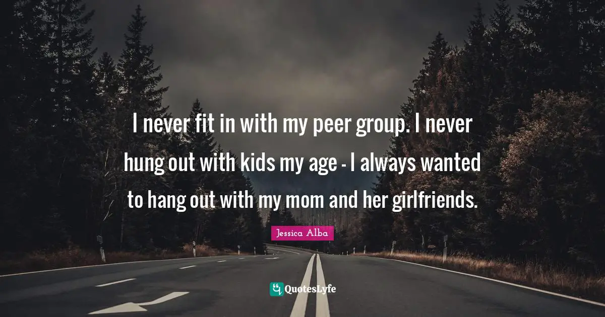 I never fit in with my peer group. I never hung out with kids my age - I always wanted to hang out with my mom and her girlfriends.