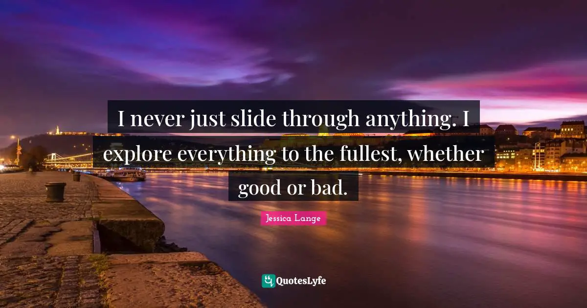I never just slide through anything. I explore everything to the fullest, whether good or bad.