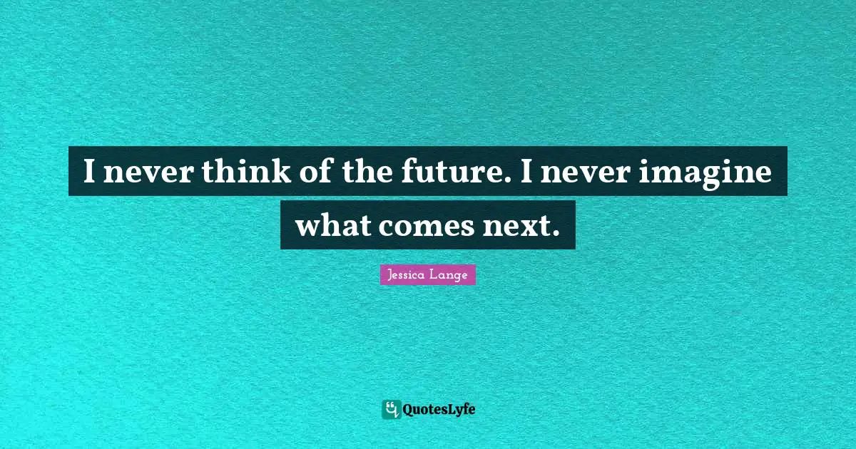 I never think of the future. I never imagine what comes next.