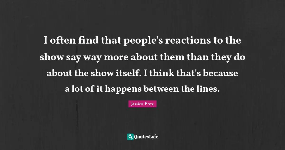 I often find that people's reactions to the show say way more about them than they do about the show itself. I think that's because a lot of it happens between the lines.