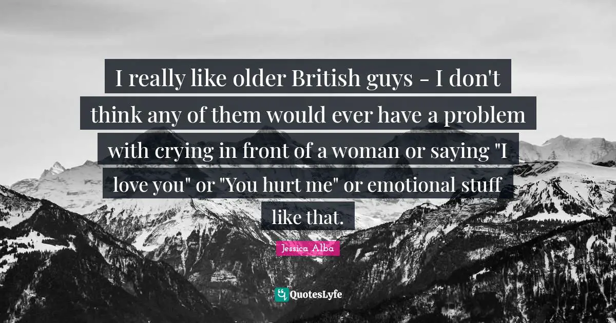 I really like older British guys - I don't think any of them would ever have a problem with crying in front of a woman or saying "I love you" or "You hurt me" or emotional stuff like that.