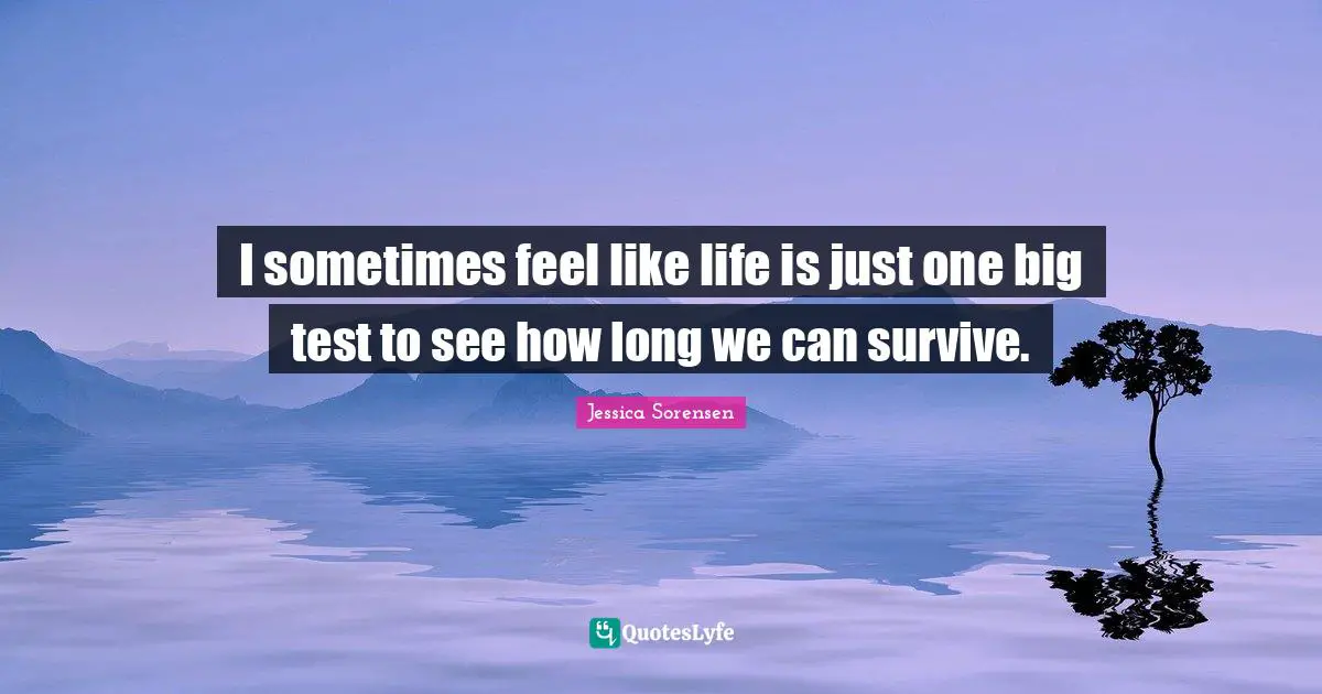 I sometimes feel like life is just one big test to see how long we can survive.