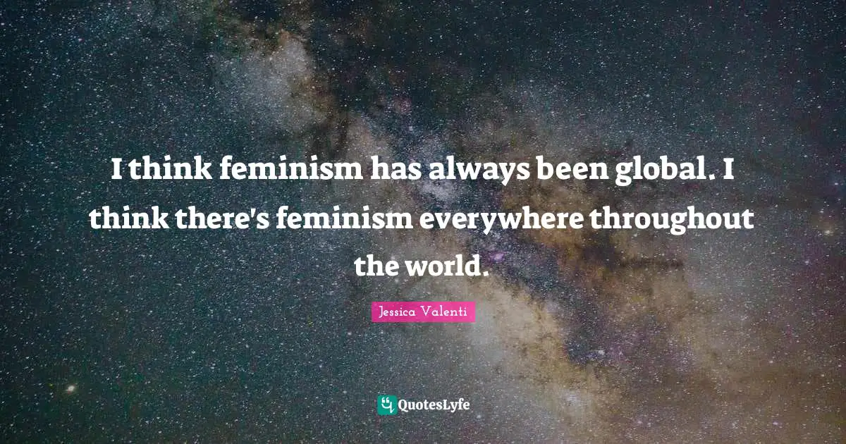 I think feminism has always been global. I think there's feminism everywhere throughout the world.