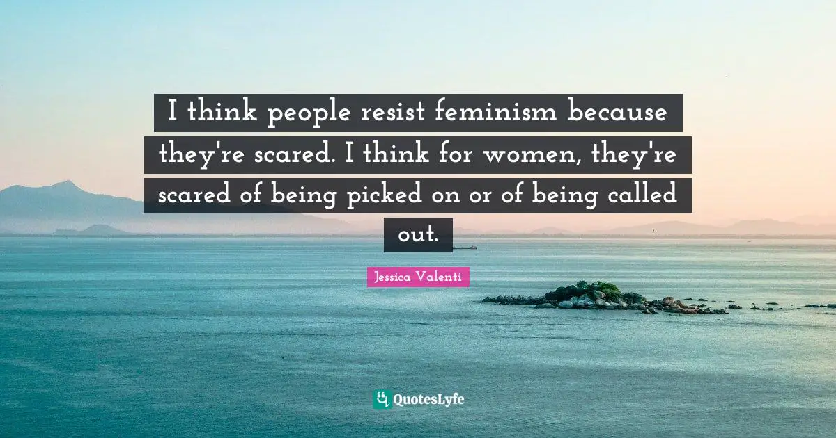 I think people resist feminism because they're scared. I think for women, they're scared of being picked on or of being called out.