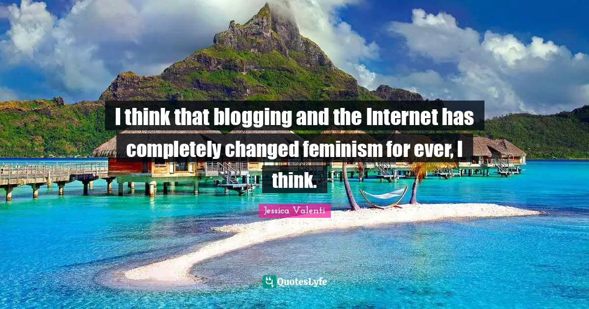 I think that blogging and the Internet has completely changed feminism for ever, I think.