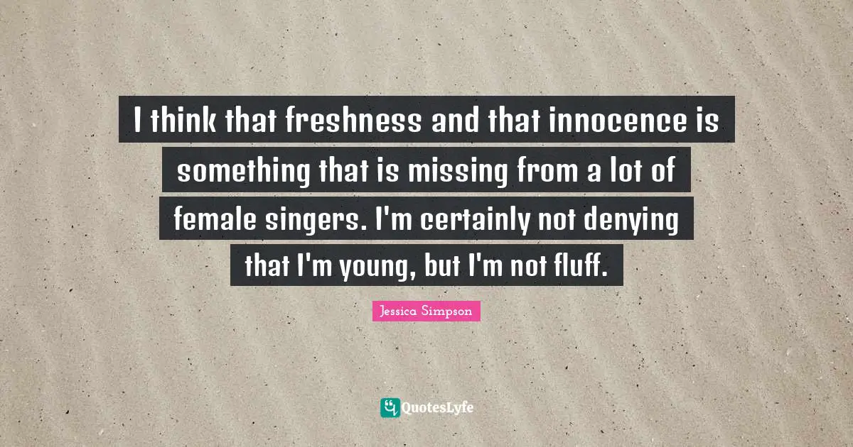 I think that freshness and that innocence is something that is missing from a lot of female singers. I'm certainly not denying that I'm young, but I'm not fluff.