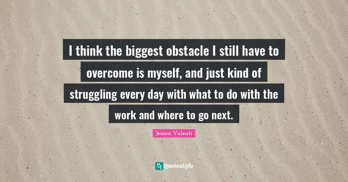 I think the biggest obstacle I still have to overcome is myself, and just kind of struggling every day with what to do with the work and where to go next.