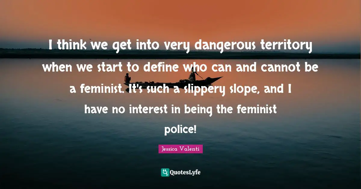 I think we get into very dangerous territory when we start to define who can and cannot be a feminist. It's such a slippery slope, and I have no interest in being the feminist police!