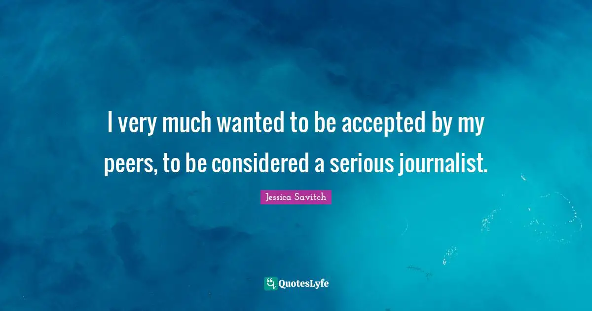 I very much wanted to be accepted by my peers, to be considered a serious journalist.