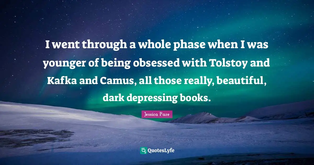 I went through a whole phase when I was younger of being obsessed with Tolstoy and Kafka and Camus, all those really, beautiful, dark depressing books.