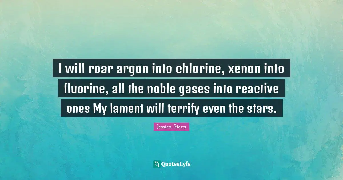 I will roar argon into chlorine, xenon into fluorine, all the noble gases into reactive ones My lament will terrify even the stars.