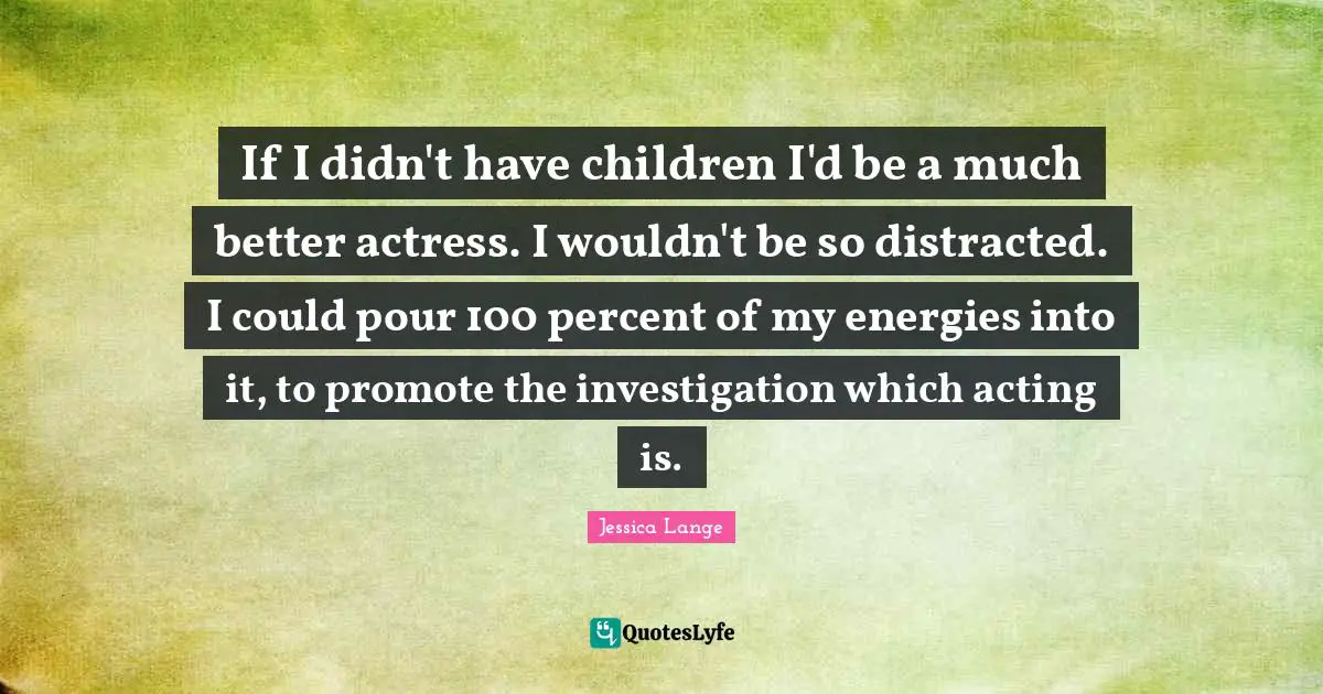If I didn't have children I'd be a much better actress. I wouldn't be so distracted. I could pour 100 percent of my energies into it, to promote the investigation which acting is.