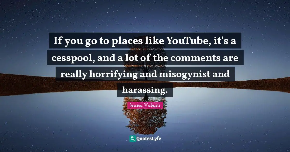 If you go to places like YouTube, it's a cesspool, and a lot of the comments are really horrifying and misogynist and harassing.