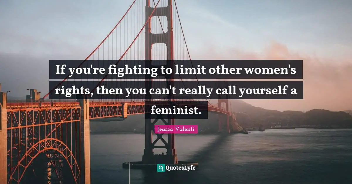 If you're fighting to limit other women's rights, then you can't really call yourself a feminist.