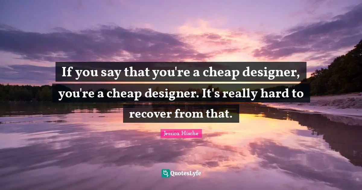 If you say that you're a cheap designer, you're a cheap designer. It's really hard to recover from that.