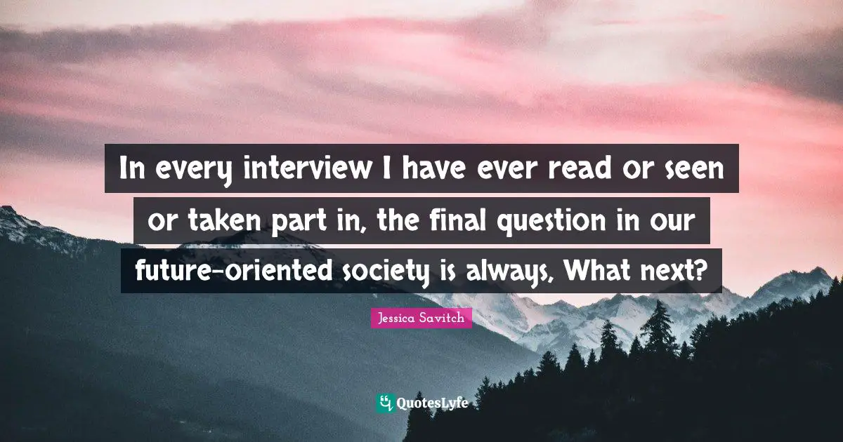 In every interview I have ever read or seen or taken part in, the final question in our future-oriented society is always, What next?