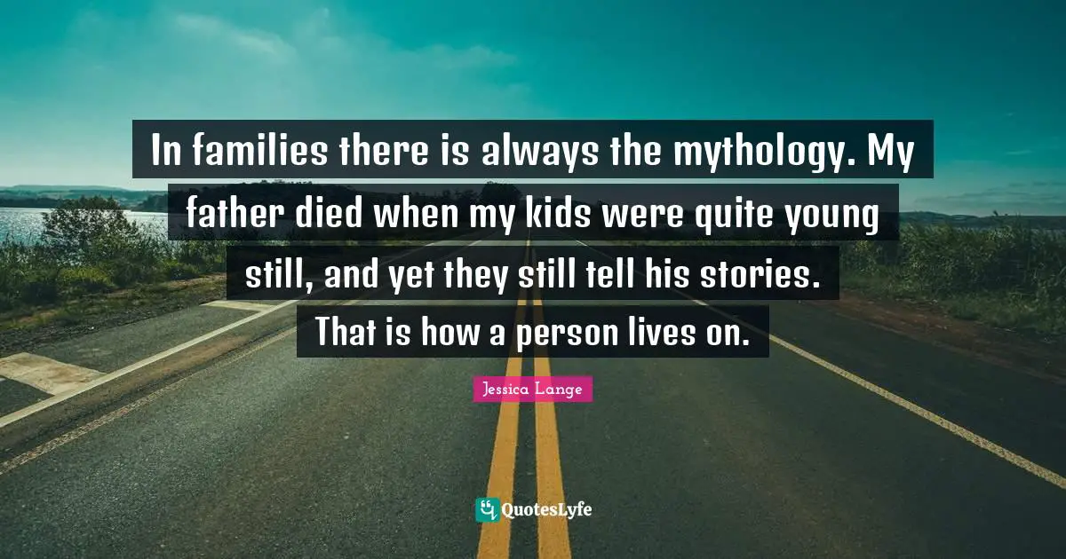 In families there is always the mythology. My father died when my kids were quite young still, and yet they still tell his stories. That is how a person lives on.