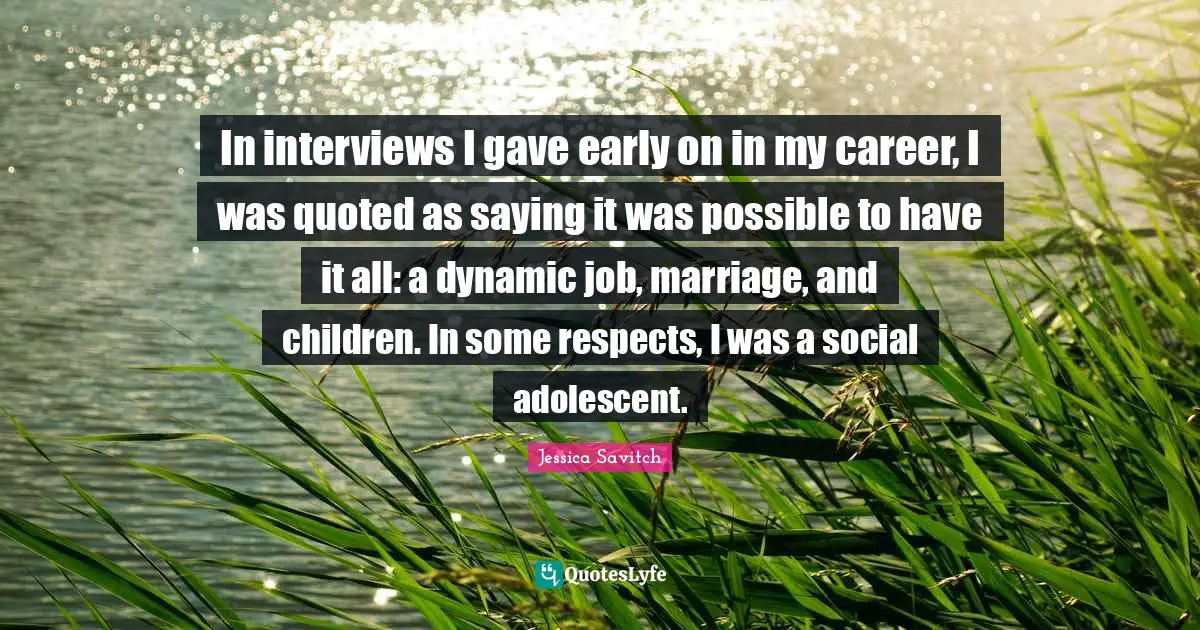In interviews I gave early on in my career, I was quoted as saying it was possible to have it all: a dynamic job, marriage, and children. In some respects, I was a social adolescent.