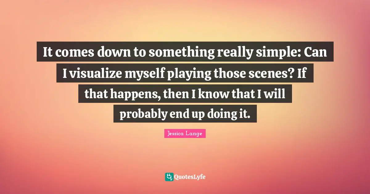 It comes down to something really simple: Can I visualize myself playing those scenes? If that happens, then I know that I will probably end up doing it.