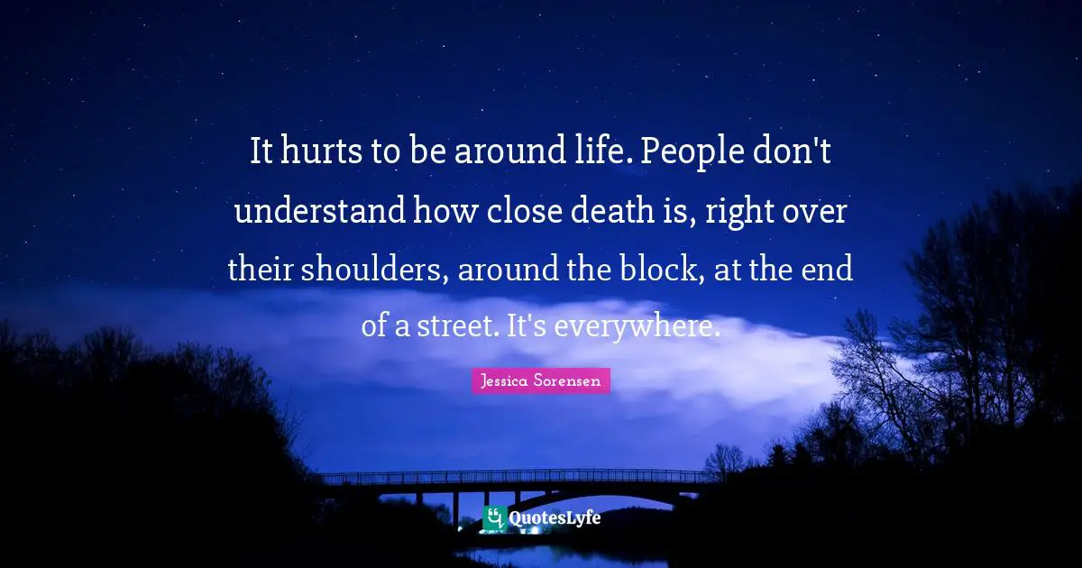 It hurts to be around life. People don't understand how close death is, right over their shoulders, around the block, at the end of a street. It's everywhere.