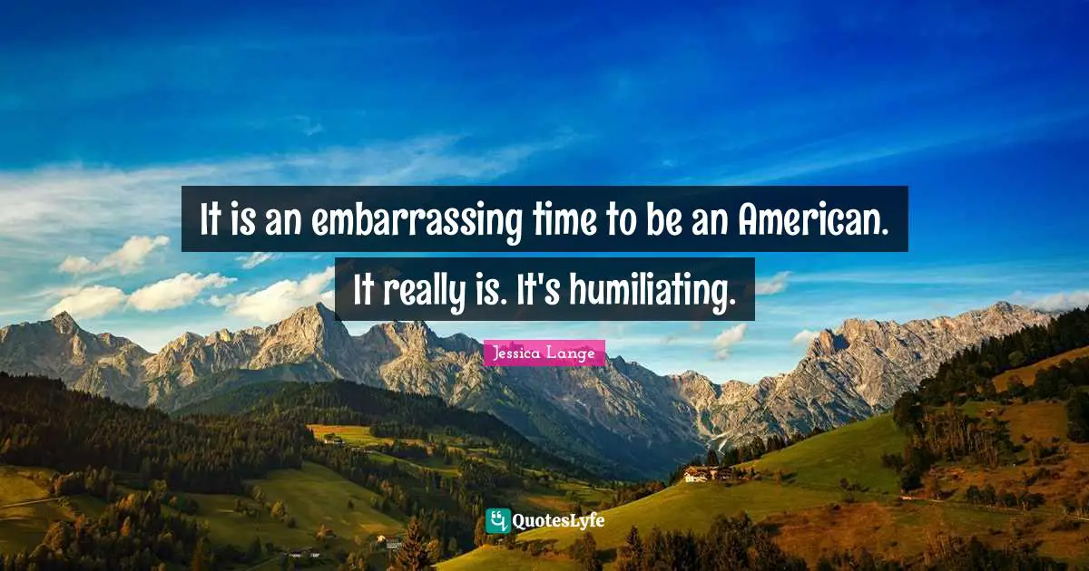 It is an embarrassing time to be an American. It really is. It's humiliating.