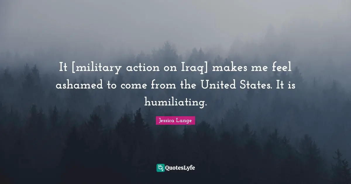 It [military action on Iraq] makes me feel ashamed to come from the United States. It is humiliating.