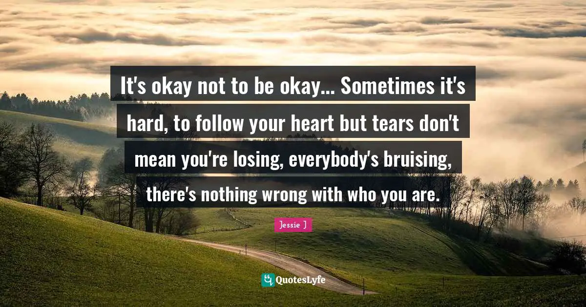 Jessie J Quotes: "It's okay not to be okay... Sometimes it's hard, to follow your heart but tears don't mean you're losing, everybody's bruising, there's nothing wrong with who you are."