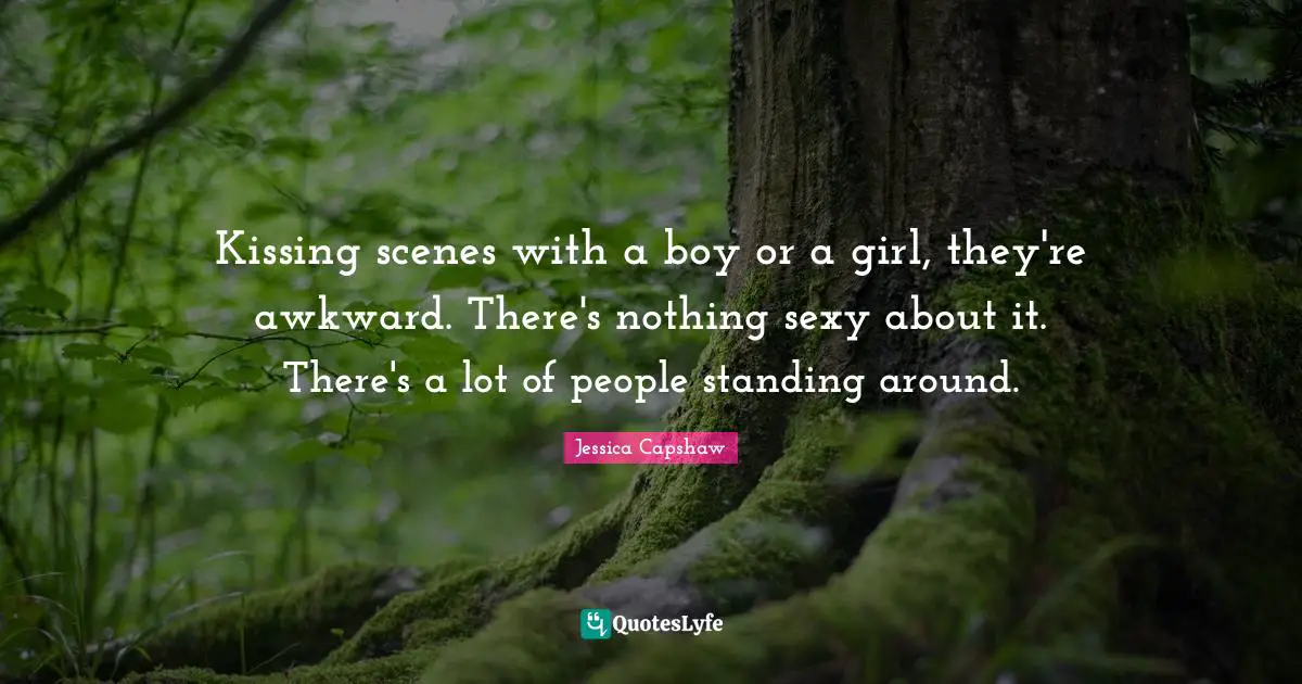 Kissing scenes with a boy or a girl, they're awkward. There's nothing sexy about it. There's a lot of people standing around.