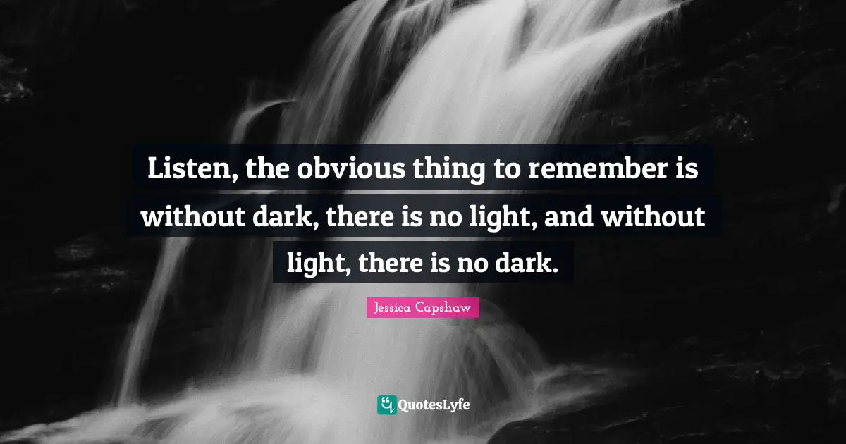 Listen, the obvious thing to remember is without dark, there is no light, and without light, there is no dark.