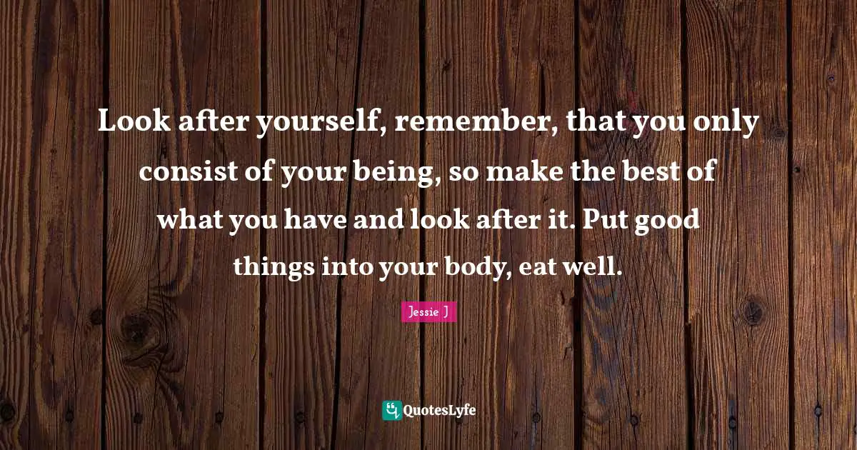 Jessie J Quotes: "Look after yourself, remember, that you only consist of your being, so make the best of what you have and look after it. Put good things into your body, eat well."