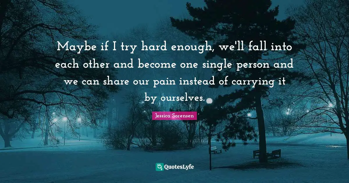 Maybe if I try hard enough, we'll fall into each other and become one single person and we can share our pain instead of carrying it by ourselves.